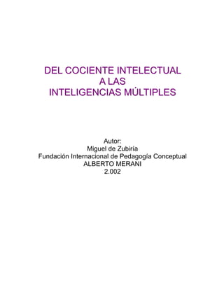 DEL COCIENTE INTELECTUAL
           A L AS
  INTELIGENCIAS MÚLTIPLES




                     Autor:
                Miguel de Zubiría
Fundación Internacional de Pedagogía Conceptual
               ALBERTO MERANI
                     2.002
 