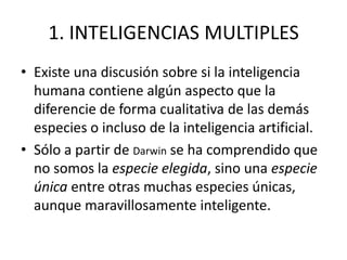 1. INTELIGENCIAS MULTIPLES
• Existe una discusión sobre si la inteligencia
  humana contiene algún aspecto que la
  diferencie de forma cualitativa de las demás
  especies o incluso de la inteligencia artificial.
• Sólo a partir de Darwin se ha comprendido que
  no somos la especie elegida, sino una especie
  única entre otras muchas especies únicas,
  aunque maravillosamente inteligente.
 