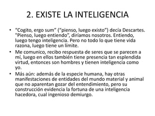 2. EXISTE LA INTELIGENCIA
• “Cogito, ergo sum” (“pienso, luego existo”) decía Descartes.
  "Pienso, luego entiendo”, diríamos nosotros. Entiendo,
  luego tengo inteligencia. Pero no todo lo que tiene vida
  razona, luego tiene un límite.
• Me comunico, recibo respuesta de seres que se parecen a
  mí, luego en ellos también tiene presencia tan esplendida
  virtud, entonces son hombres y tienen inteligencia como
  yo.
• Más aún: además de la especie humana, hay otras
  manifestaciones de entidades del mundo material y animal
  que no aparentan gozar del entendimiento, pero su
  construcción evidencia la fortuna de una inteligencia
  hacedora, cual ingenioso demiurgo.
 