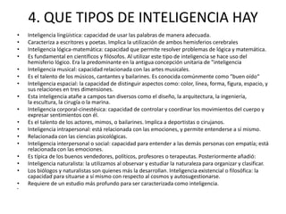 4. QUE TIPOS DE INTELIGENCIA HAY
•   Inteligencia lingüística: capacidad de usar las palabras de manera adecuada.
•   Caracteriza a escritores y poetas. Implica la utilización de ambos hemisferios cerebrales
•   Inteligencia lógica-matemática: capacidad que permite resolver problemas de lógica y matemática.
•   Es fundamental en científicos y filósofos. Al utilizar este tipo de inteligencia se hace uso del
    hemisferio lógico. Era la predominante en la antigua concepción unitaria de "inteligencia
•   Inteligencia musical: capacidad relacionada con las artes musicales.
•   Es el talento de los músicos, cantantes y bailarines. Es conocida comúnmente como "buen oído“
•   Inteligencia espacial: la capacidad de distinguir aspectos como: color, línea, forma, figura, espacio, y
    sus relaciones en tres dimensiones.
•   Esta inteligencia atañe a campos tan diversos como el diseño, la arquitectura, la ingeniería,
    la escultura, la cirugía o la marina.
•   Inteligencia corporal-cinestésica: capacidad de controlar y coordinar los movimientos del cuerpo y
    expresar sentimientos con él.
•   Es el talento de los actores, mimos, o bailarines. Implica a deportistas o cirujanos.
•   Inteligencia intrapersonal: está relacionada con las emociones, y permite entenderse a sí mismo.
•   Relacionada con las ciencias psicológicas.
•   Inteligencia interpersonal o social: capacidad para entender a las demás personas con empatía; está
    relacionada con las emociones.
•   Es típica de los buenos vendedores, políticos, profesores o terapeutas. Posteriormente añadió:
•   Inteligencia naturalista: la utilizamos al observar y estudiar la naturaleza para organizar y clasificar.
•   Los biólogos y naturalistas son quienes más la desarrollan. Inteligencia existencial o filosófica: la
    capacidad para situarse a sí mismo con respecto al cosmos y autosugestionarse.
•   Requiere de un estudio más profundo para ser caracterizada como inteligencia.
•
 