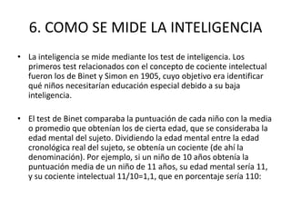 6. COMO SE MIDE LA INTELIGENCIA
• La inteligencia se mide mediante los test de inteligencia. Los
  primeros test relacionados con el concepto de cociente intelectual
  fueron los de Binet y Simon en 1905, cuyo objetivo era identificar
  qué niños necesitarían educación especial debido a su baja
  inteligencia.

• El test de Binet comparaba la puntuación de cada niño con la media
  o promedio que obtenían los de cierta edad, que se consideraba la
  edad mental del sujeto. Dividiendo la edad mental entre la edad
  cronológica real del sujeto, se obtenía un cociente (de ahí la
  denominación). Por ejemplo, si un niño de 10 años obtenía la
  puntuación media de un niño de 11 años, su edad mental sería 11,
  y su cociente intelectual 11/10=1,1, que en porcentaje sería 110:
 