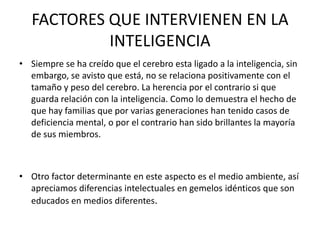 FACTORES QUE INTERVIENEN EN LA
            INTELIGENCIA
• Siempre se ha creído que el cerebro esta ligado a la inteligencia, sin
  embargo, se avisto que está, no se relaciona positivamente con el
  tamaño y peso del cerebro. La herencia por el contrario si que
  guarda relación con la inteligencia. Como lo demuestra el hecho de
  que hay familias que por varias generaciones han tenido casos de
  deficiencia mental, o por el contrario han sido brillantes la mayoría
  de sus miembros.



• Otro factor determinante en este aspecto es el medio ambiente, así
  apreciamos diferencias intelectuales en gemelos idénticos que son
  educados en medios diferentes.
 
