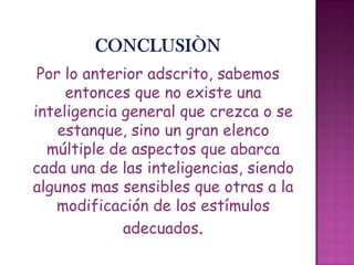 Por lo anterior adscrito, sabemos
entonces que no existe una
inteligencia general que crezca o se
estanque, sino un gran elenco
múltiple de aspectos que abarca
cada una de las inteligencias, siendo
algunos mas sensibles que otras a la
modificación de los estímulos
adecuados.
 
