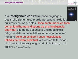 Inteligencias Múltiples

“La inteligencia espiritual pone en juego el
desarrollo pleno no sólo de la persona sino de las
culturas y de los pueblos. Todo ser humano en toda
comunidad humana dispone de una inteligencia
espiritual que no se adscribe a una obediencia
religiosa determinada. Más allá de ésta, todo ser
humano tiene un sentido y unas necesidades
íntimas de orden espiritual tales como la felicidad,
el bienestar integral y el goce de la belleza y de la
cultura”. Frances Torralba

 