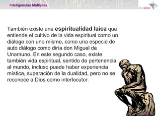 Inteligencias Múltiples

También existe una espiritualidad laica que
entiende el cultivo de la vida espiritual como un
diálogo con uno mismo, como una especie de
auto diálogo como diría don Miguel de
Unamuno. En este segundo caso, existe
también vida espiritual, sentido de pertenencia
al mundo, incluso puede haber experiencia
mística, superación de la dualidad, pero no se
reconoce a Dios como interlocutor.

 