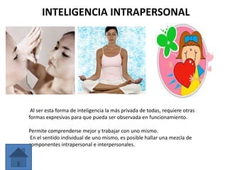 INTELIGENCIA INTRAPERSONAL




 Al ser esta forma de inteligencia la más privada de todas, requiere otras
formas expresivas para que pueda ser observada en funcionamiento.

Permite comprenderse mejor y trabajar con uno mismo.
 En el sentido individual de uno mismo, es posible hallar una mezcla de
componentes intrapersonal e interpersonales.
 