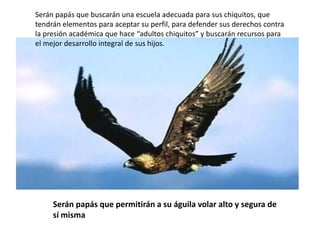Serán papás que buscarán una escuela adecuada para sus chiquitos, que
tendrán elementos para aceptar su perfil, para defender sus derechos contra
la presión académica que hace “adultos chiquitos” y buscarán recursos para
el mejor desarrollo integral de sus hijos.




     Serán papás que permitirán a su águila volar alto y segura de
     sí misma
 