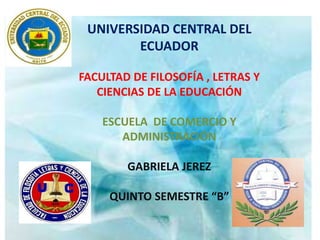 UNIVERSIDAD CENTRAL DEL
        ECUADOR

FACULTAD DE FILOSOFÍA , LETRAS Y
   CIENCIAS DE LA EDUCACIÓN

    ESCUELA DE COMERCIO Y
       ADMINISTRACIÓN

        GABRIELA JEREZ

     QUINTO SEMESTRE “B”
 