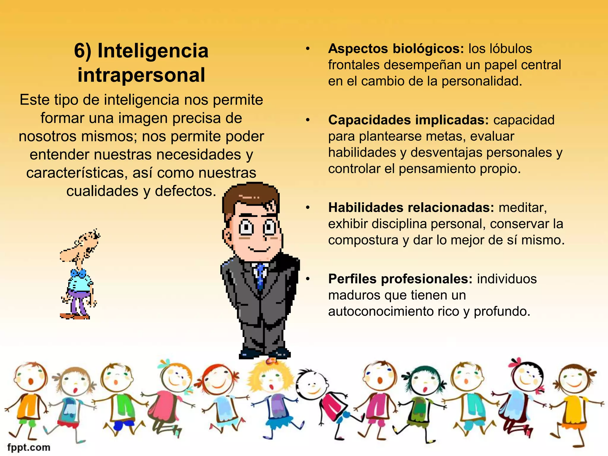 6) Inteligencia
intrapersonal
Este tipo de inteligencia nos permite
formar una imagen precisa de
nosotros mismos; nos permite poder
entender nuestras necesidades y
características, así como nuestras
cualidades y defectos.
• Aspectos biológicos: los lóbulos
frontales desempeñan un papel central
en el cambio de la personalidad.
• Capacidades implicadas: capacidad
para plantearse metas, evaluar
habilidades y desventajas personales y
controlar el pensamiento propio.
• Habilidades relacionadas: meditar,
exhibir disciplina personal, conservar la
compostura y dar lo mejor de sí mismo.
• Perfiles profesionales: individuos
maduros que tienen un
autoconocimiento rico y profundo.
 