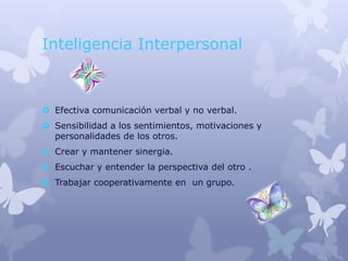 Inteligencia Interpersonal



 Efectiva comunicación verbal y no verbal.
 Sensibilidad a los sentimientos, motivaciones y
  personalidades de los otros.
 Crear y mantener sinergia.
 Escuchar y entender la perspectiva del otro .
 Trabajar cooperativamente en un grupo.
 
