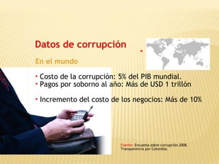 Datos de corrupción
Fuente: Encuesta sobre corrupción 2008.
Transparencia por Colombia.
En el mundo
• Costo de la corrupción: 5% del PIB mundial.
• Pagos por soborno al año: Más de USD 1 trillón
• Incremento del costo de los negocios: Más de 10%
 