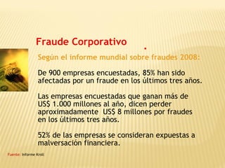 Fraude Corporativo
Según el informe mundial sobre fraudes 2008:
De 900 empresas encuestadas, 85% han sido
afectadas por un fraude en los últimos tres años.
Las empresas encuestadas que ganan más de
US$ 1.000 millones al año, dicen perder
aproximadamente US$ 8 millones por fraudes
en los últimos tres años.
52% de las empresas se consideran expuestas a
malversación financiera.
Fuente: Informe Kroll
 