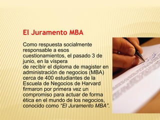 El Juramento MBA
Como respuesta socialmente
responsable a esos
cuestionamientos, el pasado 3 de
junio, en la víspera
de recibir el diploma de magister en
administración de negocios (MBA)
cerca de 400 estudiantes de la
Escuela de Negocios de Harvard
firmaron por primera vez un
compromiso para actuar de forma
ética en el mundo de los negocios,
conocido como “El Juramento MBA”.
 