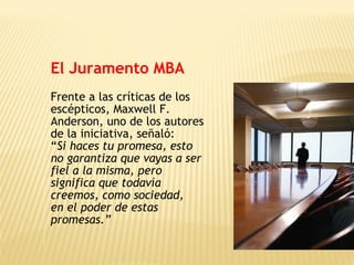 El Juramento MBA
Frente a las críticas de los
escépticos, Maxwell F.
Anderson, uno de los autores
de la iniciativa, señaló:
“Si haces tu promesa, esto
no garantiza que vayas a ser
fiel a la misma, pero
significa que todavía
creemos, como sociedad,
en el poder de estas
promesas.”
 