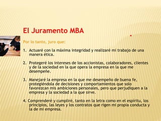 Por lo tanto, juro que:
1. Actuaré con la máxima integridad y realizaré mi trabajo de una
manera ética.
2. Protegeré los intereses de los accionistas, colaboradores, clientes
y de la sociedad en la que opera la empresa en la que me
desempeñe.
3. Manejaré la empresa en la que me desempeño de buena fe,
protegiéndola de decisiones y comportamientos que solo
favorezcan mis ambiciones personales, pero que perjudiquen a la
empresa y la sociedad a la que sirve.
4. Comprenderé y cumpliré, tanto en la letra como en el espíritu, los
principios, las leyes y los contratos que rigen mi propia conducta y
la de mi empresa.
El Juramento MBA
 