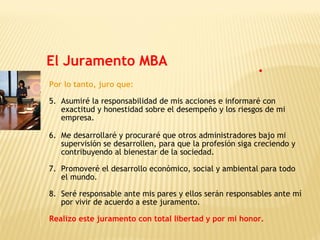 Por lo tanto, juro que:
5. Asumiré la responsabilidad de mis acciones e informaré con
exactitud y honestidad sobre el desempeño y los riesgos de mi
empresa.
6. Me desarrollaré y procuraré que otros administradores bajo mi
supervisión se desarrollen, para que la profesión siga creciendo y
contribuyendo al bienestar de la sociedad.
7. Promoveré el desarrollo económico, social y ambiental para todo
el mundo.
8. Seré responsable ante mis pares y ellos serán responsables ante mí
por vivir de acuerdo a este juramento.
Realizo este juramento con total libertad y por mi honor.
El Juramento MBA
 