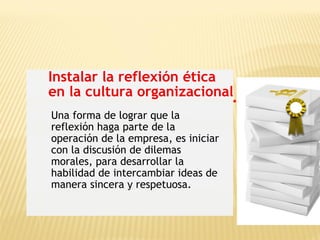 Instalar la reflexión ética
en la cultura organizacional
Una forma de lograr que la
reflexión haga parte de la
operación de la empresa, es iniciar
con la discusión de dilemas
morales, para desarrollar la
habilidad de intercambiar ideas de
manera sincera y respetuosa.
 