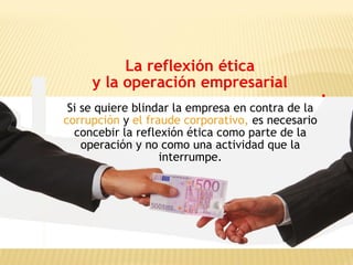 La reflexión ética
y la operación empresarial
Si se quiere blindar la empresa en contra de la
corrupción y el fraude corporativo, es necesario
concebir la reflexión ética como parte de la
operación y no como una actividad que la
interrumpe.
 