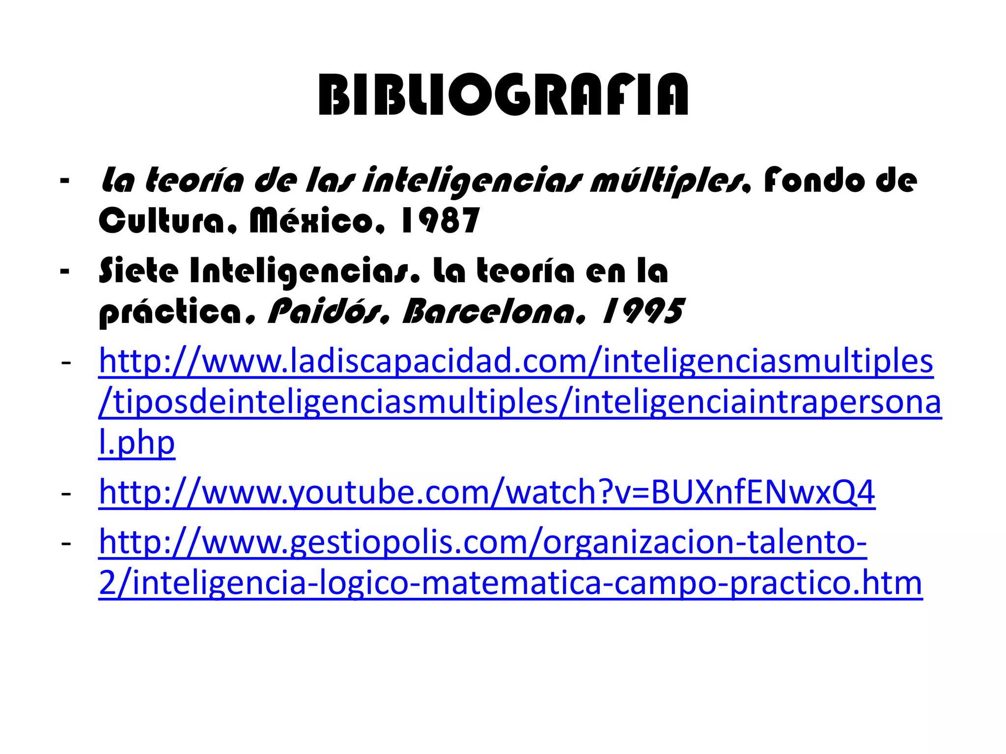 BIBLIOGRAFIA
- La teoría de las inteligencias múltiples, Fondo de
  Cultura, México, 1987
- Siete Inteligencias. La teoría en la
  práctica, Paidós, Barcelona, 1995
- http://www.ladiscapacidad.com/inteligenciasmultiples
  /tiposdeinteligenciasmultiples/inteligenciaintrapersona
  l.php
- http://www.youtube.com/watch?v=BUXnfENwxQ4
- http://www.gestiopolis.com/organizacion-talento-
  2/inteligencia-logico-matematica-campo-practico.htm
 