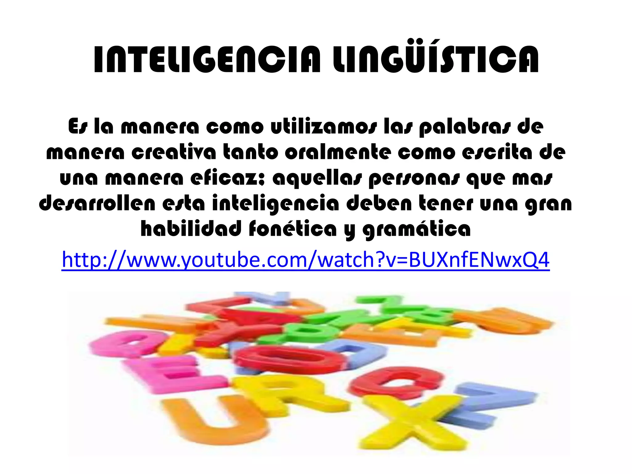 INTELIGENCIA LINGÜÍSTICA
   Es la manera como utilizamos las palabras de
 manera creativa tanto oralmente como escrita de
  una manera eficaz; aquellas personas que mas
desarrollen esta inteligencia deben tener una gran
          habilidad fonética y gramática
  http://www.youtube.com/watch?v=BUXnfENwxQ4
 