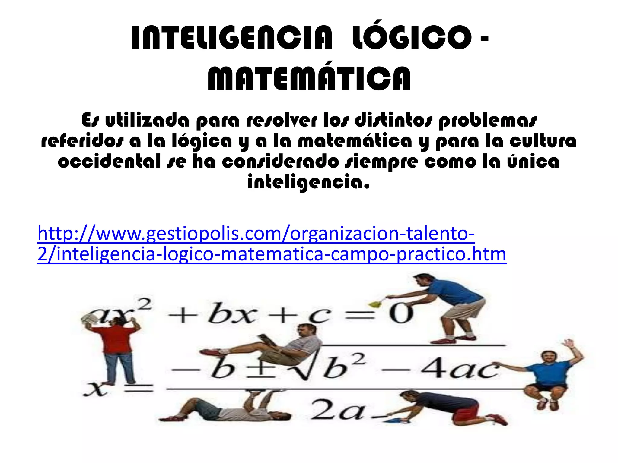 INTELIGENCIA LÓGICO -
               MATEMÁTICA
    Es utilizada para resolver los distintos problemas
referidos a la lógica y a la matemática y para la cultura
  occidental se ha considerado siempre como la única
                       inteligencia.

http://www.gestiopolis.com/organizacion-talento-
2/inteligencia-logico-matematica-campo-practico.htm
 