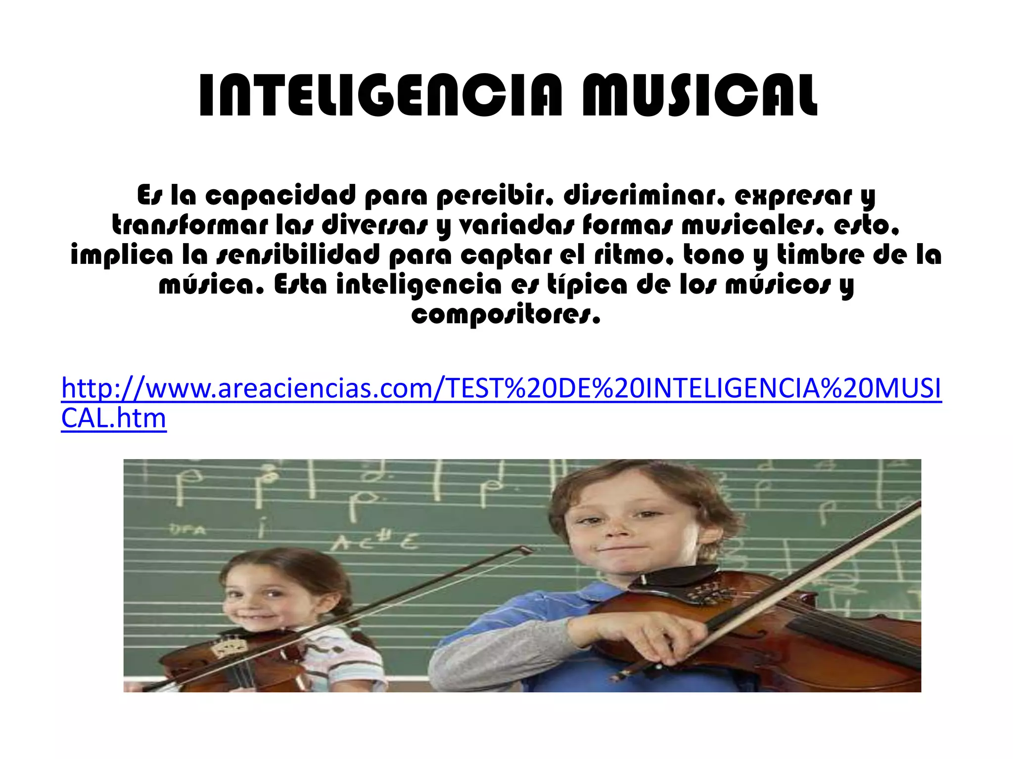 INTELIGENCIA MUSICAL
     Es la capacidad para percibir, discriminar, expresar y
  transformar las diversas y variadas formas musicales, esto,
implica la sensibilidad para captar el ritmo, tono y timbre de la
       música. Esta inteligencia es típica de los músicos y
                          compositores.

http://www.areaciencias.com/TEST%20DE%20INTELIGENCIA%20MUSI
CAL.htm
 