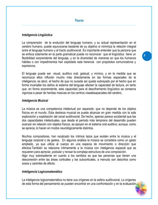 Teoría


Inteligencia Lingüística

La comprensión de la evolución del lenguaje humano, y su actual representación en el
cerebro humano, puede equivocarse bastante de su objetivo si minimiza la relación integral
entre el lenguaje humano y el tracto auditivooral. Es importante entender que la persona que
se enfoca solamente en la parte gramatical puede no reconocer que el lingüística tiene un       3
flexibilidad sorprendente del lenguaje, y en la diversidad de maneras en que los humanos
hábiles o con impedimentos han explotado esta herencia con propósitos comunicativos y
expresivos.

El lenguaje puede ser: visual, auditivo oral, gestual, y mímico, y en la medida que se
reconozca ellos influirán mucho más directamente en las formas espaciales de la
inteligencia; es decir, el hecho de que no suceda así queda subrayado por el hecho que en
forma invariable los daños al sistema del lenguaje afectan la capacidad de lectura, en tanto
que, en forma sorprendente, esta capacidad para el desciframiento lingüístico se conserva
vigorosa a pesar de heridas masivas en los centros visealesapaciales del cerebro.

Inteligencia Musical

La música es una competencia intelectual por separado, que no depende de los objetos
físicos en el mundo. Esta destreza musical se puede alcanzar en gran medida con la sola
exploración y explotación del canal auditivooral. De hecho, apenas parece accidental que las
dos capacidades intelectuales, que desde el periodo más temprano del desarrollo pueden
avanzar sin relación con objetos físicos, se apoyen en el sistema oral auditivo; aunque, como
se aprecia, lo hacen en modos neurológicamente distintos.

Muchos compositores, han recalcado los íntimos lazos que existen entre la música y el
lenguaje corporal o de gestos. En algunos análisis la música se considera como un gesto
ampliado, ya que utiliza al cuerpo en una especia de movimiento o dirección que
efectúa.También se relaciona íntimamente a la música con inteligencia espacial que se
requieren para apreciar, postular y revisar la compleja estructura de una composición.
Algo muy sobresaliente en cuanto a los sentidos es que las personas que tienen una
desconexión entre las áreas corticales y las subcorticales, a menudo son descritos como
sosos y carentes de afecto.

Inteligencia Logicomatemático

La inteligencia logicomatemática no tiene sus orígenes en la esfera auditivooral. Lo orígenes
de esta forma del pensamiento se pueden encontrar en una confrontación y en la evaluación
 