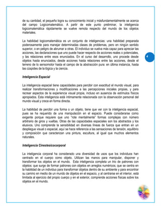 de su cantidad, el pequeño logra su conocimiento inicial y másfundamentalmente se acerca
del campo Logicomatemático. A partir de este punto preliminar, la inteligencia
logicomatemática rápidamente se vuelve remota respecto del mundo de los objetos
materiales.

La habilidad logicomatemática es un conjunto de inteligencias: una habilidad preparada
poderosamente para manejar determinadas clases de problemas, pero en ningún sentido
superior, o en peligro de abrumar a otras. El individuo se vuelva más capaz para apreciar las
acciones, las declaraciones que uno puede hacer respecto de acciones reales o potenciales,
y las relaciones entre esos enunciados. En el curso del desarrollo, uno procede desde            4
objetos hasta enunciados, desde acciones hasta relaciones entre las acciones, desde el
terreno de lo sensomotor hasta el campo de la abstracción pura: en última instancia, hasta
las cúspides de la lógica y la ciencia.

Inteligencia Espacial

La inteligencia espacial tiene capacidades para percibir con exactitud el mundo visual, para
realizar transformaciones y modificaciones a las percepciones iniciales propias, y para
recrear aspectos de la experiencia visual propia, incluso en ausencia de estímulos físicos
apropiados. Esta inteligencia está íntimamente relacionada con la observación personal del
mundo visual y crece en forma directa.

La habilidad de percibir una forma o un objeto, tiene que ver con la inteligencia espacial,
pues se ha requerido de una manipulación en el espacio. Puede considerarse como
exigente porque requiere que uno “rote mentalmente” formas complejas con número
arbitrario de giros y vueltas. Otras de las capacidades espaciales son los abstractos y los
elusivos. Uno comprende la sensibilidad en diversas líneas de fuerza que entran en un
despliegue visual o espacial, aquí se hace referencia a las sensaciones de tensión, equilibrio
y composición que caracterizan una pintura, escultura, al igual que muchos elementos
naturales.

Inteligencia Cinestesicocorporal

La inteligencia corporal ha considerado una diversidad de usos que los individuos han
centrado en el cuerpo como objeto. Utilizan las manos para manipular, disponer y
transformar los objetos en el mundo. Esta inteligencia completa un trio de patrones con
objetos: que surge de formar patrones con objetos en arreglos numéricos; que se centra en
la habilidad de un individuo para transformar objetos dentro de su ambiente y para encontrar
su camino en medio de un mundo de objetos en el espacio, y al centrarse en el interior, está
limitada al ejercicio del propio cuerpo y en el exterior, comprende acciones físicas sobre los
objetos en el mundo.
 