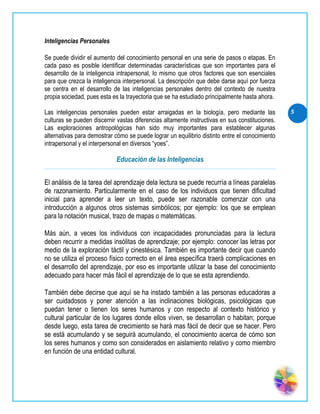 Inteligencias Personales

Se puede dividir el aumento del conocimiento personal en una serie de pasos o etapas. En
cada paso es posible identificar determinadas características que son importantes para el
desarrollo de la inteligencia intrapersonal, lo mismo que otros factores que son esenciales
para que crezca la inteligencia interpersonal. La descripción que debe darse aquí por fuerza
se centra en el desarrollo de las inteligencias personales dentro del contexto de nuestra
propia sociedad, pues esta es la trayectoria que se ha estudiado principalmente hasta ahora.

Las inteligencias personales pueden estar arraigadas en la biología, pero mediante las          5
culturas se pueden discernir vastas diferencias altamente instructivas en sus constituciones.
Las exploraciones antropológicas han sido muy importantes para establecer algunas
alternativas para demostrar cómo se puede lograr un equilibrio distinto entre el conocimiento
intrapersonal y el interpersonal en diversos “yoes”.

                             Educación de las Inteligencias


El análisis de la tarea del aprendizaje dela lectura se puede recurría a líneas paralelas
de razonamiento. Particularmente en el caso de los individuos que tienen dificultad
inicial para aprender a leer un texto, puede ser razonable comenzar con una
introducción a algunos otros sistemas simbólicos; por ejemplo: los que se emplean
para la notación musical, trazo de mapas o matemáticas.

Más aún, a veces los individuos con incapacidades pronunciadas para la lectura
deben recurrir a medidas insólitas de aprendizaje; por ejemplo: conocer las letras por
medio de la exploración táctil y cinestésica. También es importante decir que cuando
no se utiliza el proceso físico correcto en el área específica traerá complicaciones en
el desarrollo del aprendizaje, por eso es importante utilizar la base del conocimiento
adecuado para hacer más fácil el aprendizaje de lo que se esta aprendiendo.

También debe decirse que aquí se ha instado también a las personas educadoras a
ser cuidadosos y poner atención a las inclinaciones biológicas, psicológicas que
puedan tener o tienen los seres humanos y con respecto al contexto histórico y
cultural particular de los lugares donde ellos viven, se desarrollan o habitan; porque
desde luego, esta tarea de crecimiento se hará mas fácil de decir que se hacer. Pero
se está acumulando y se seguirá acumulando, el conocimiento acerca de cómo son
los seres humanos y como son considerados en aislamiento relativo y como miembro
en función de una entidad cultural.
 
