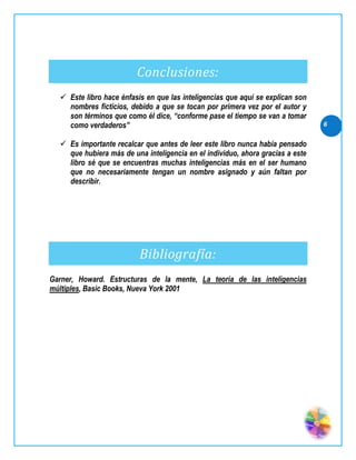 Conclusiones:
   Este libro hace énfasis en que las inteligencias que aquí se explican son
    nombres ficticios, debido a que se tocan por primera vez por el autor y
    son términos que como él dice, “conforme pase el tiempo se van a tomar
    como verdaderos”                                                            6

   Es importante recalcar que antes de leer este libro nunca había pensado
    que hubiera más de una inteligencia en el individuo, ahora gracias a este
    libro sé que se encuentras muchas inteligencias más en el ser humano
    que no necesariamente tengan un nombre asignado y aún faltan por
    describir.




                          Bibliografía:
Garner, Howard. Estructuras de la mente, La teoría de las inteligencias
múltiples, Basic Books, Nueva York 2001
 