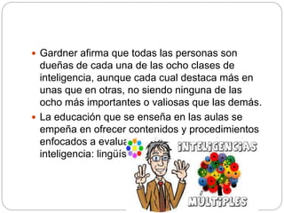  Gardner afirma que todas las personas son
dueñas de cada una de las ocho clases de
inteligencia, aunque cada cual destaca más en
unas que en otras, no siendo ninguna de las
ocho más importantes o valiosas que las demás.
 La educación que se enseña en las aulas se
empeña en ofrecer contenidos y procedimientos
enfocados a evaluar los dos primeros tipos de
inteligencia: lingüística y lógico-matemática.
 