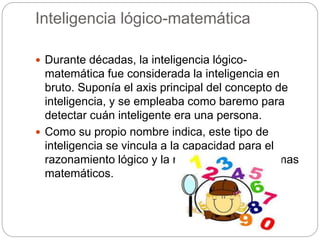 Inteligencia lógico-matemática
 Durante décadas, la inteligencia lógico-
matemática fue considerada la inteligencia en
bruto. Suponía el axis principal del concepto de
inteligencia, y se empleaba como baremo para
detectar cuán inteligente era una persona.
 Como su propio nombre indica, este tipo de
inteligencia se vincula a la capacidad para el
razonamiento lógico y la resolución de problemas
matemáticos.
 