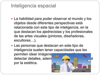 Inteligencia espacial
 La habilidad para poder observar el mundo y los
objetos desde diferentes perspectivas está
relacionada con este tipo de inteligencia, en la
que destacan los ajedrecistas y los profesionales
de las artes visuales (pintores, diseñadores,
escultores…).
 Las personas que destacan en este tipo de
inteligencia suelen tener capacidades que les
permiten idear imágenes mentales, dibujar y
detectar detalles, además de un sentido personal
por la estética.
 