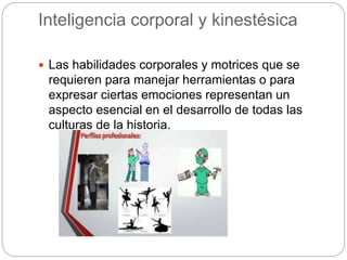 Inteligencia corporal y kinestésica
 Las habilidades corporales y motrices que se
requieren para manejar herramientas o para
expresar ciertas emociones representan un
aspecto esencial en el desarrollo de todas las
culturas de la historia.
 