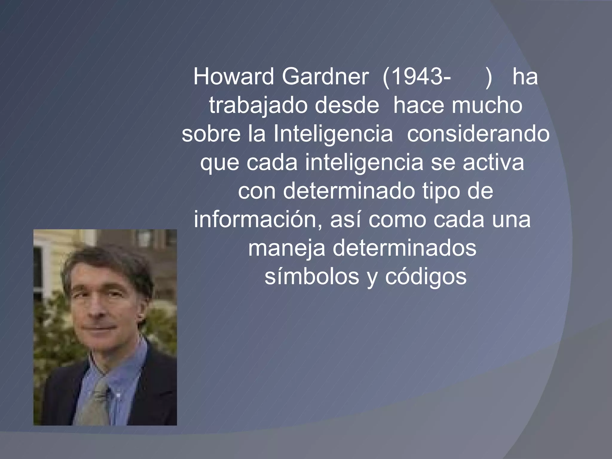 Howard Gardner  (1943-  )  ha trabajado desde  hace mucho sobre la Inteligencia  considerando que cada inteligencia se activa  con determinado tipo de información, así como cada una  maneja determinados  símbolos y códigos 