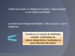 Desde hace mucho  la inteligencia ha estado  y sigue asociada  a una medida cuantificable La teoría de las Inteligencias Múltiples  ( IM) se apoya en  que la  inteligencia : Consiste en un conjunto de habilidades mentales  manifestadas de manera independiente y localizadas en  zonas diferentes del cerebro 