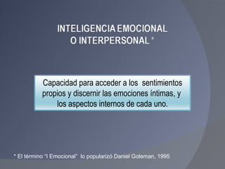 * El término “I Emocional”  lo popularizó Daniel Goleman, 1995 Capacidad para acceder a los  sentimientos propios y discernir las emociones íntimas, y  los aspectos internos de cada uno. 