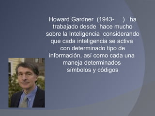 Howard Gardner  (1943-  )  ha trabajado desde  hace mucho sobre la Inteligencia  considerando que cada inteligencia se activa  con determinado tipo de información, así como cada una  maneja determinados  símbolos y códigos 