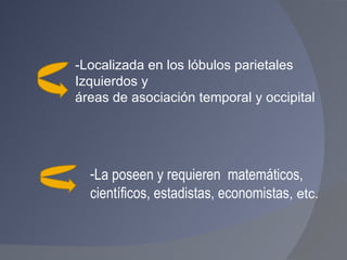 La poseen y requieren  matemáticos, científicos, estadistas, economistas , etc. -Localizada en los lóbulos parietales  Izquierdos y  áreas de asociación temporal y occipital 