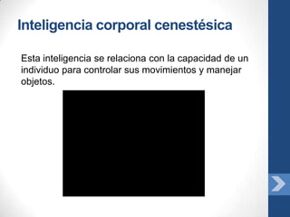 Inteligencia corporal cenestésica

Esta inteligencia se relaciona con la capacidad de un
individuo para controlar sus movimientos y manejar
objetos.
 