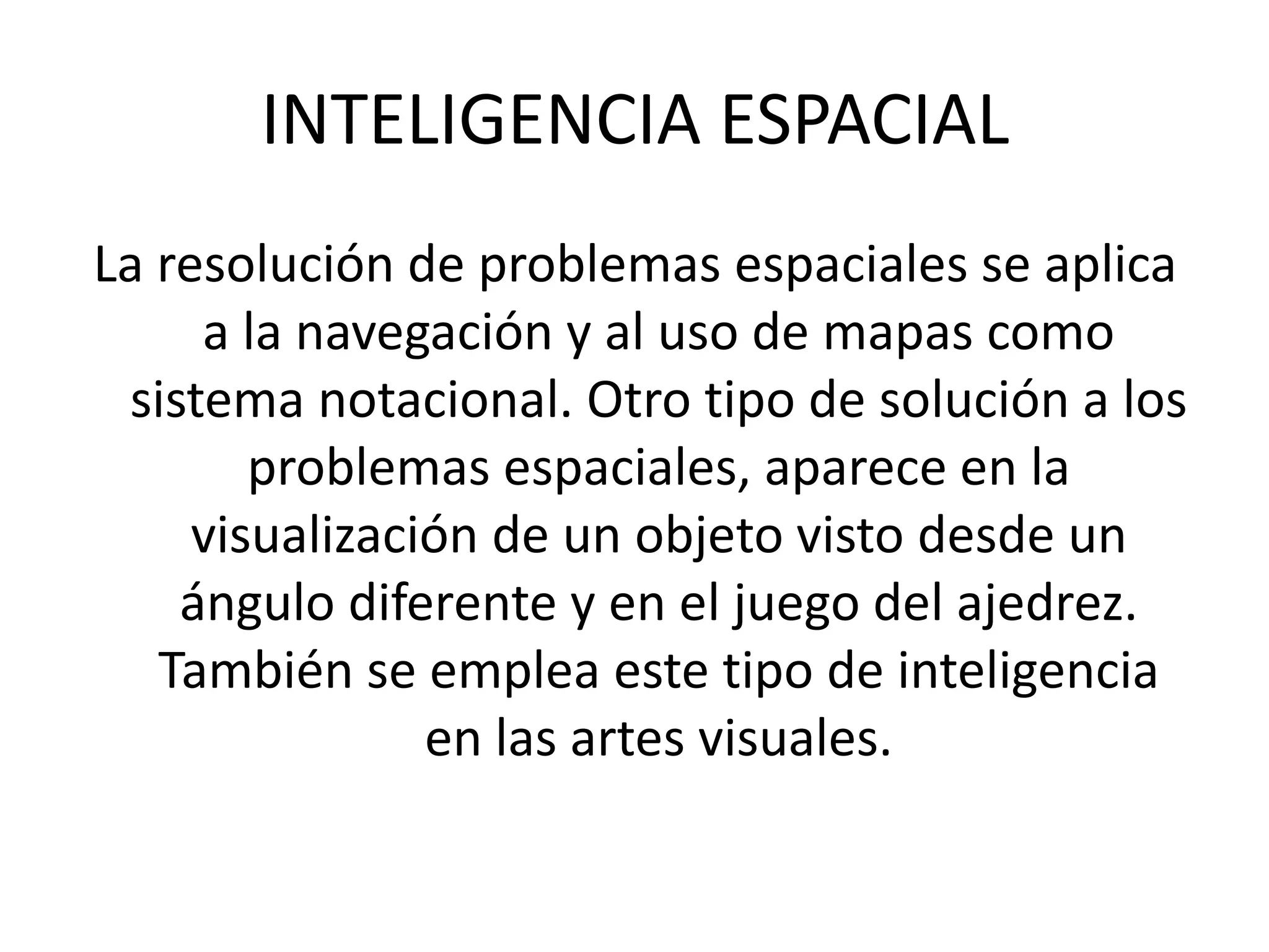 INTELIGENCIA ESPACIALLa resolución de problemas espaciales se aplica a la navegación y al uso de mapas como sistema notacional. Otro tipo de solución a los problemas espaciales, aparece en la visualización de un objeto visto desde un ángulo diferente y en el juego del ajedrez. También se emplea este tipo de inteligencia en las artes visuales. 