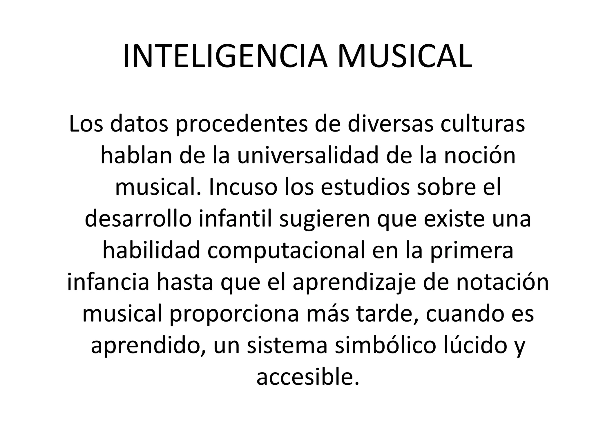 INTELIGENCIA MUSICALLos datos procedentes de diversas culturas hablan de la universalidad de la noción musical. Incuso los estudios sobre el desarrollo infantil sugieren que existe una habilidad computacional en la primera infancia hasta que el aprendizaje de notación musical proporciona más tarde, cuando es aprendido, un sistema simbólico lúcido y accesible. 