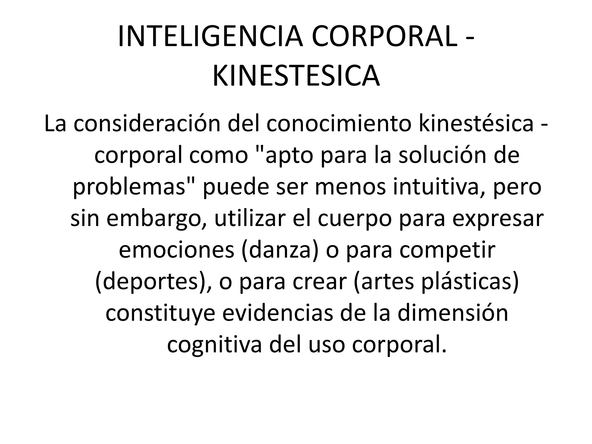 INTELIGENCIA CORPORAL - KINESTESICALa consideración del conocimiento kinestésica - corporal como "apto para la solución de problemas" puede ser menos intuitiva, pero sin embargo, utilizar el cuerpo para expresar emociones (danza) o para competir (deportes), o para crear (artes plásticas) constituye evidencias de la dimensión cognitiva del uso corporal. 
