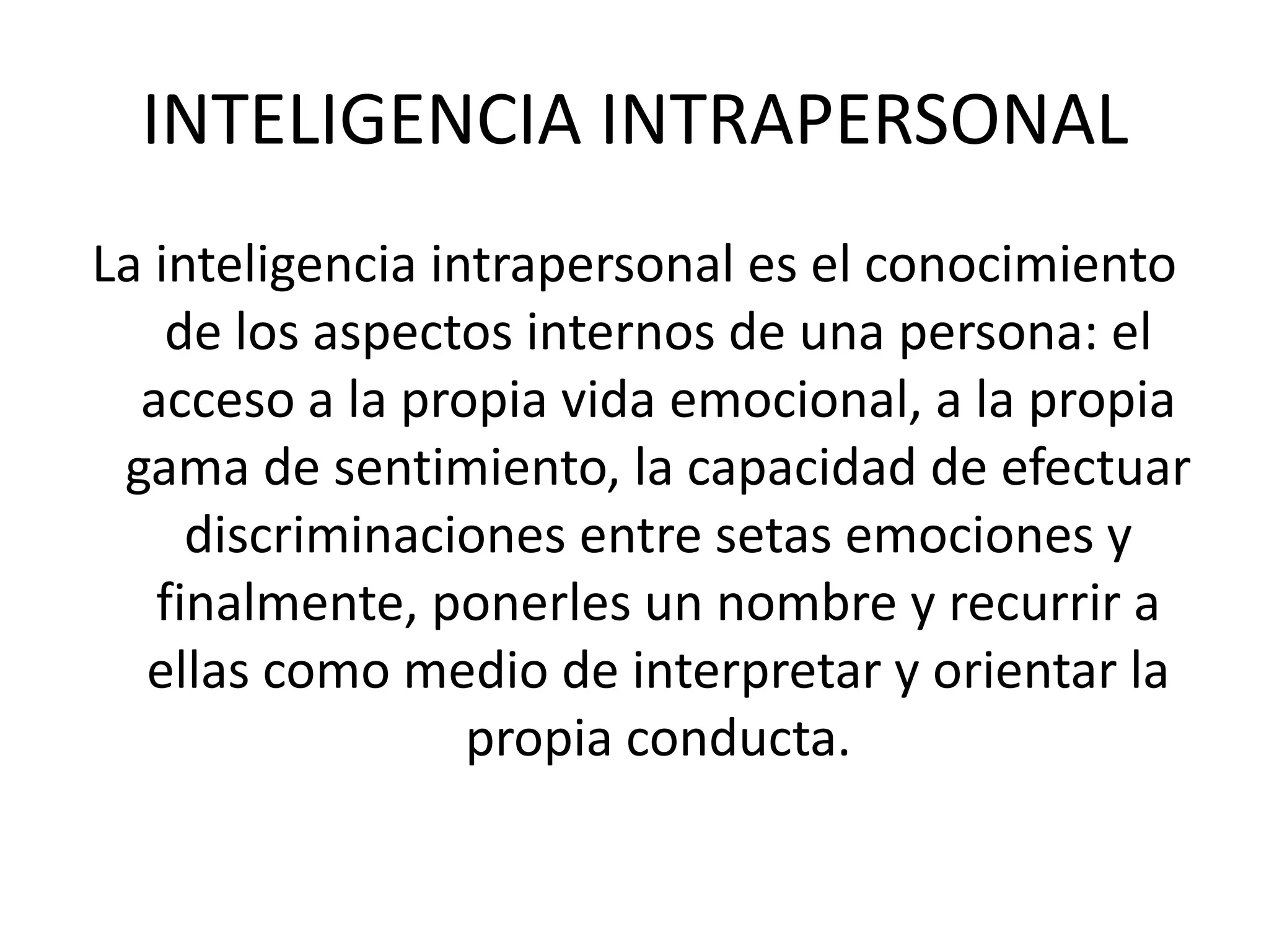 INTELIGENCIA INTRAPERSONALLa inteligencia intrapersonal es el conocimiento de los aspectos internos de una persona: el acceso a la propia vida emocional, a la propia gama de sentimiento, la capacidad de efectuar discriminaciones entre setas emociones y finalmente, ponerles un nombre y recurrir a ellas como medio de interpretar y orientar la propia conducta. 