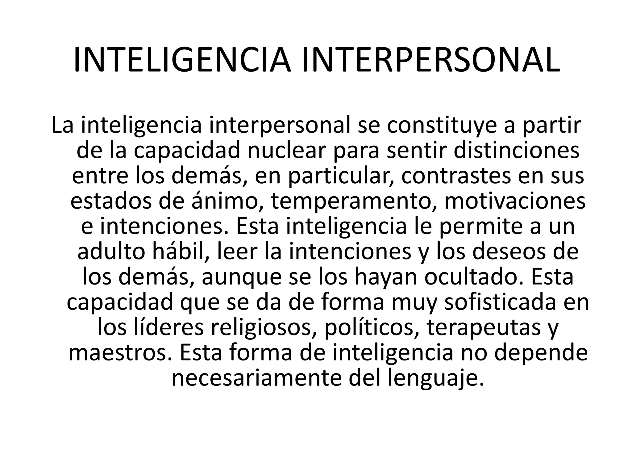 INTELIGENCIA INTERPERSONALLa inteligencia interpersonal se constituye a partir de la capacidad nuclear para sentir distinciones entre los demás, en particular, contrastes en sus estados de ánimo, temperamento, motivaciones e intenciones. Esta inteligencia le permite a un adulto hábil, leer la intenciones y los deseos de los demás, aunque se los hayan ocultado. Esta capacidad que se da de forma muy sofisticada en los líderes religiosos, políticos, terapeutas y maestros. Esta forma de inteligencia no depende necesariamente del lenguaje. 