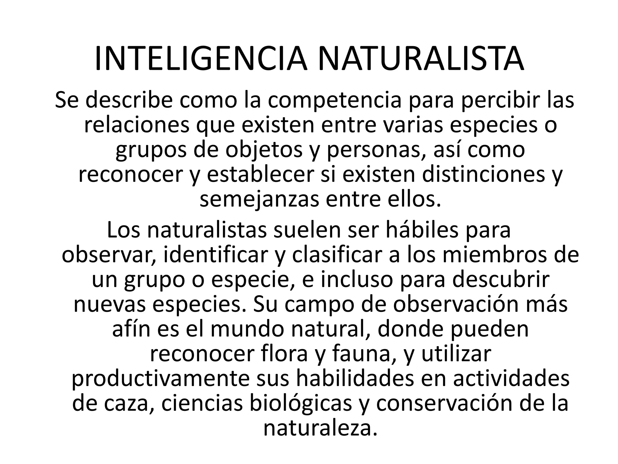 INTELIGENCIA NATURALISTA  Se describe como la competencia para percibir las relaciones que existen entre varias especies o grupos de objetos y personas, así como reconocer y establecer si existen distinciones y semejanzas entre ellos. Los naturalistas suelen ser hábiles para observar, identificar y clasificar a los miembros de un grupo o especie, e incluso para descubrir nuevas especies. Su campo de observación más afín es el mundo natural, donde pueden reconocer flora y fauna, y utilizar productivamente sus habilidades en actividades de caza, ciencias biológicas y conservación de la naturaleza.