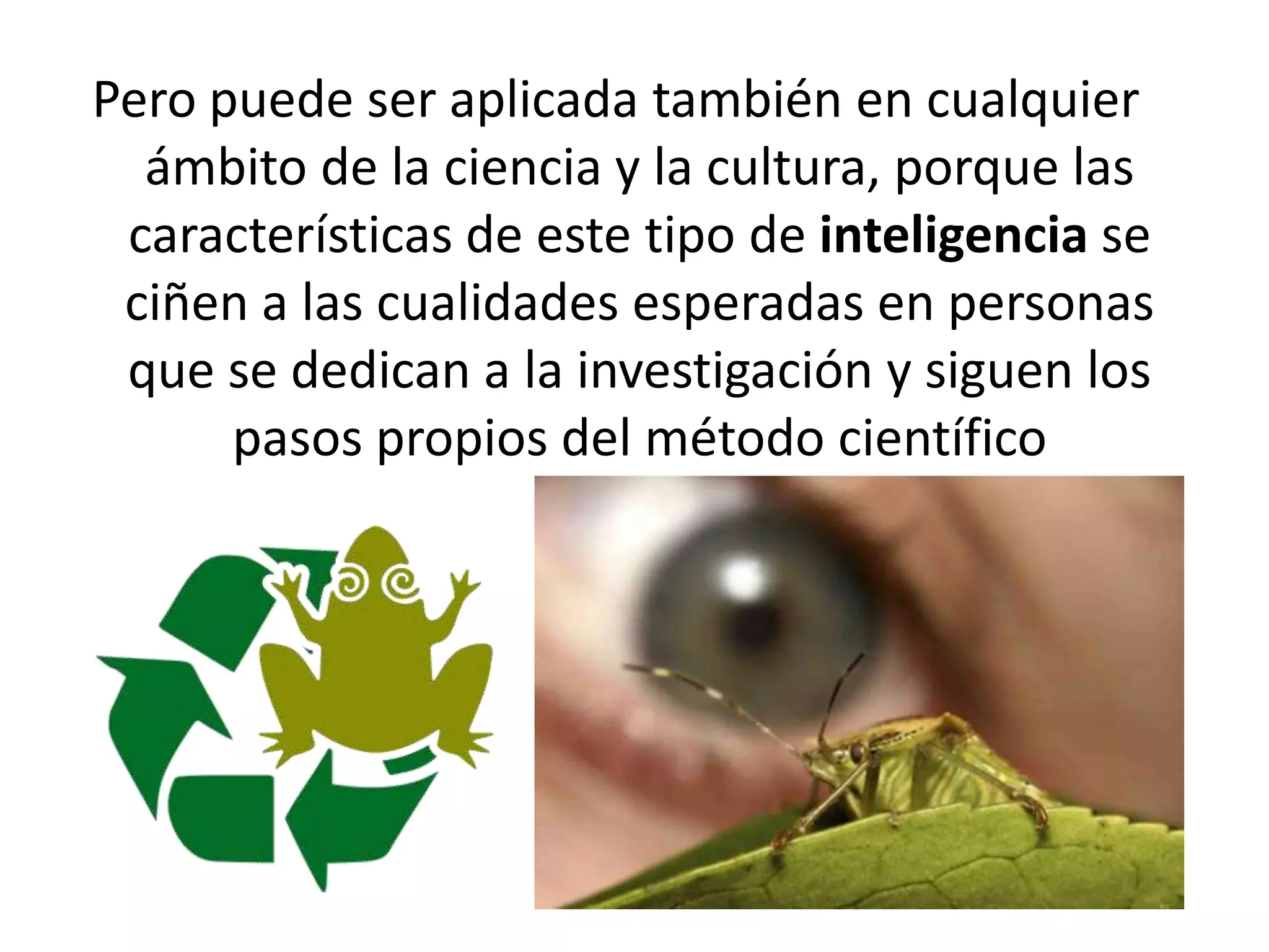 Pero puede ser aplicada también en cualquier ámbito de la ciencia y la cultura, porque las características de este tipo de inteligencia se ciñen a las cualidades esperadas en personas que se dedican a la investigación y siguen los pasos propios del método científico