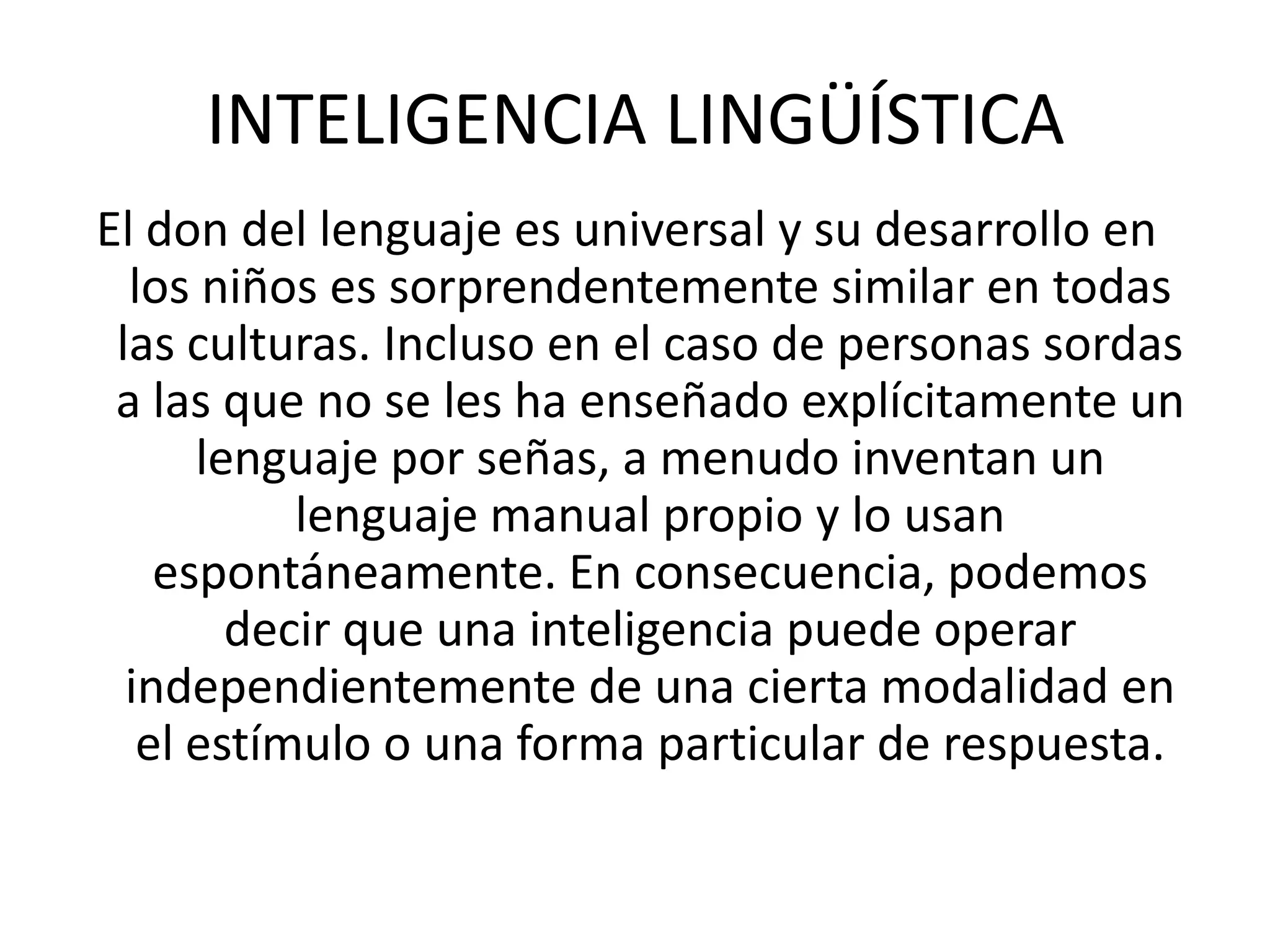 INTELIGENCIA LINGÜÍSTICAEl don del lenguaje es universal y su desarrollo en los niños es sorprendentemente similar en todas las culturas. Incluso en el caso de personas sordas a las que no se les ha enseñado explícitamente un lenguaje por señas, a menudo inventan un lenguaje manual propio y lo usan espontáneamente. En consecuencia, podemos decir que una inteligencia puede operar independientemente de una cierta modalidad en el estímulo o una forma particular de respuesta.