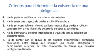 Criterios para determinar la existencia de una
inteligencia
4. Ha de poderse codificar en un sistema de símbolos.
5. Ha de tener una trayectoria de desarrollo diferenciada.
6. Ha de ser observable en niveles particularmente altos de desarrollo, en
contraste con bajos niveles de desarrollo de otras capacidades.
7. Ha de distinguirse de otras inteligencias a través de tareas psicológicas
experimentales.
8. Ha de contar con el apoyo de las pruebas psicométricas, existiendo
correlación entre tareas que implican una misma inteligencia y
demostrando ausencia de esta correlación en tareas que evalúan
inteligencias distintas.
 