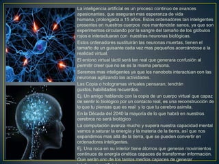 La inteligencia artificial es un proceso continuo de avances
apasionantes, que aseguran mas esperanza de vida
humana, prolongada a 15 años. Estos ordenadores tan inteligentes
presentes en nuestros cuerpos nos mantendrán sanos, ya que son
experimentos circulando por la sangre del tamaño de los glóbulos
rojos e interactuaran con nuestras neuronas biológicas.
Estos ordenadores sustituirán las neuronas muertas, tienen el
tamaño de un guisante cada vez mas pequeños acercándose a la
realidad virtual.
El entono virtual táctil será tan real que generara confusión al
permitir creer que no se es la misma persona.
Seremos mas inteligentes ya que los nanobots interactúan con las
neuronas agilizando las actividades.
Las Copia o hologramas virtuales pensaran, tendrán
gustos, habilidades recuerdos.
Ej. Un amigo hablando con la copia de un cuerpo virtual que capaz
de sentir lo biológico por un contacto real, es una reconstrucción de
lo que tu piensas que es real y lo que tu cerebro asimila.
En la Década del 2040 la mayoría de lo que habrá en nuestros
cerebros no será biológico
La computación avanza mucho y supera nuestra capacidad mental
vamos a saturar la energía y la materia de la tierra, así que nos
expandirnos mas allá de la tierra, que se pueden convertir en
ordenadores inteligentes.
Ej. Una roca en su interior tiene átomos que generan movimientos
continuos de energía cinética capaces de transformar información.
Que serán uno de los tantos medios capaces de generar
 